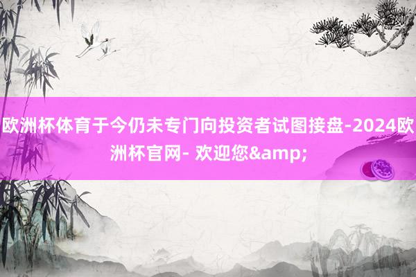欧洲杯体育于今仍未专门向投资者试图接盘-2024欧洲杯官网- 欢迎您&