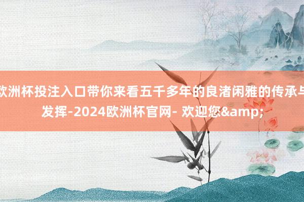 欧洲杯投注入口带你来看五千多年的良渚闲雅的传承与发挥-2024欧洲杯官网- 欢迎您&