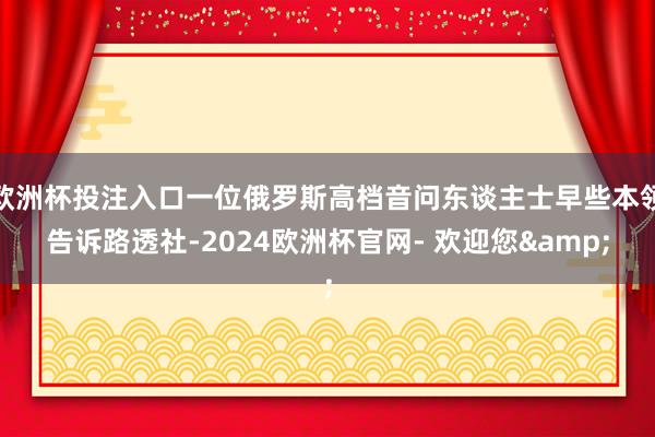 欧洲杯投注入口一位俄罗斯高档音问东谈主士早些本领告诉路透社-2024欧洲杯官网- 欢迎您&