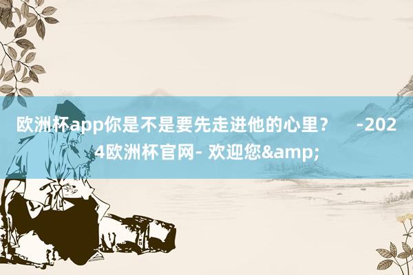 欧洲杯app你是不是要先走进他的心里？    -2024欧洲杯官网- 欢迎您&