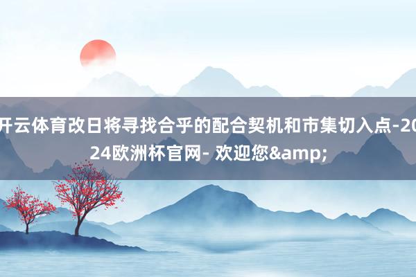 开云体育改日将寻找合乎的配合契机和市集切入点-2024欧洲杯官网- 欢迎您&