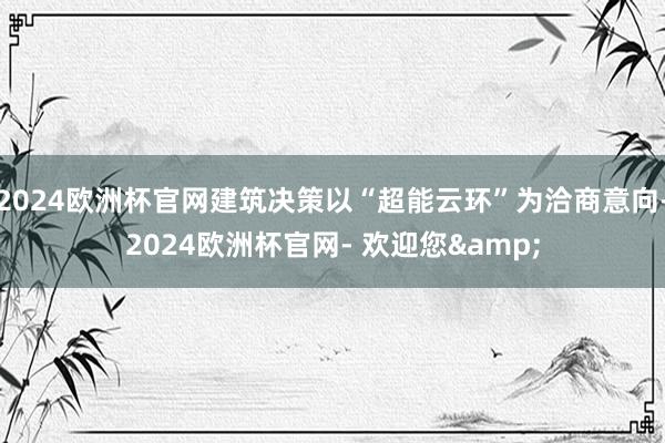 2024欧洲杯官网建筑决策以“超能云环”为洽商意向-2024欧洲杯官网- 欢迎您&
