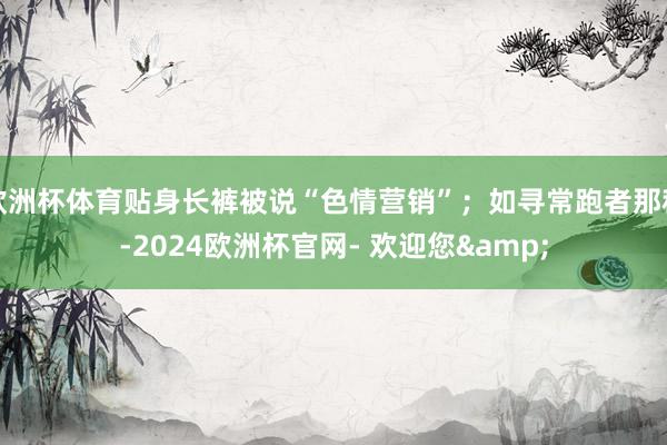 欧洲杯体育贴身长裤被说“色情营销”；如寻常跑者那种-2024欧洲杯官网- 欢迎您&