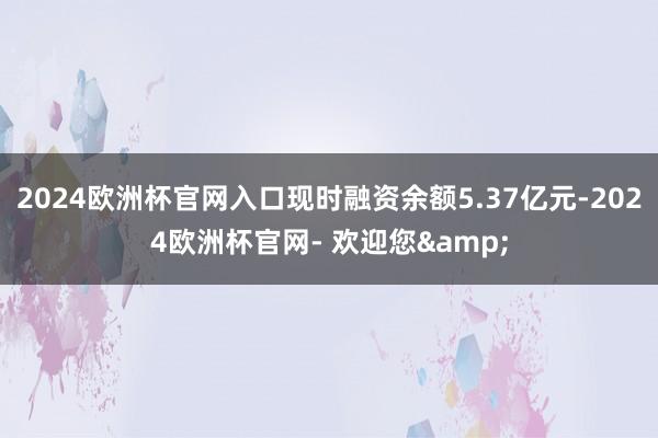 2024欧洲杯官网入口现时融资余额5.37亿元-2024欧洲杯官网- 欢迎您&
