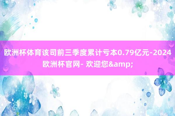 欧洲杯体育该司前三季度累计亏本0.79亿元-2024欧洲杯官网- 欢迎您&