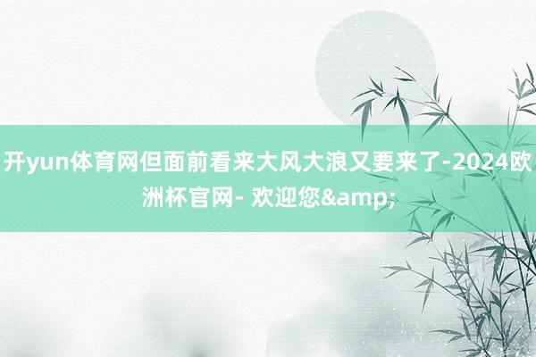 开yun体育网但面前看来大风大浪又要来了-2024欧洲杯官网- 欢迎您&