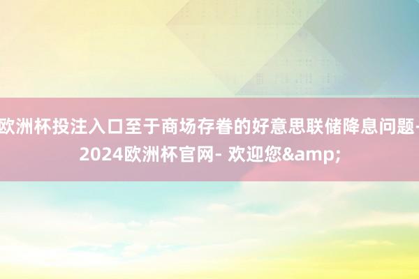 欧洲杯投注入口　　至于商场存眷的好意思联储降息问题-2024欧洲杯官网- 欢迎您&