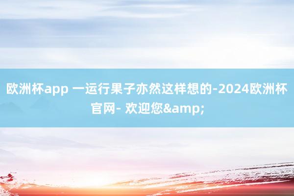欧洲杯app 一运行果子亦然这样想的-2024欧洲杯官网- 欢迎您&