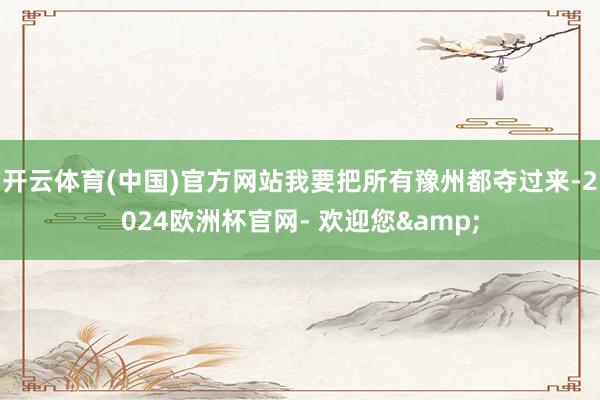 开云体育(中国)官方网站我要把所有豫州都夺过来-2024欧洲杯官网- 欢迎您&