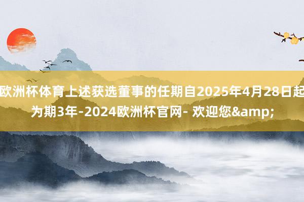 欧洲杯体育上述获选董事的任期自2025年4月28日起为期3年-2024欧洲杯官网- 欢迎您&