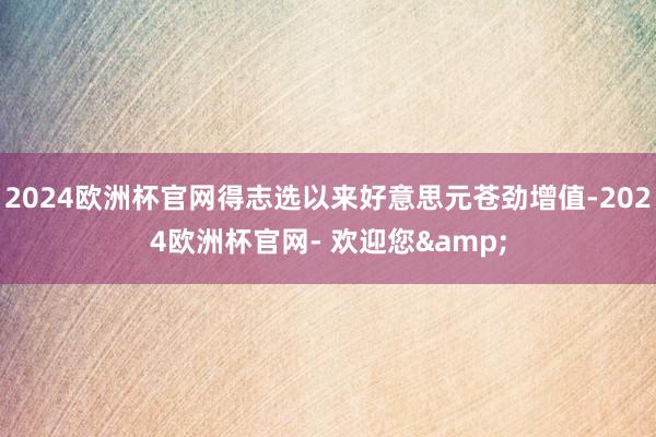 2024欧洲杯官网得志选以来好意思元苍劲增值-2024欧洲杯官网- 欢迎您&