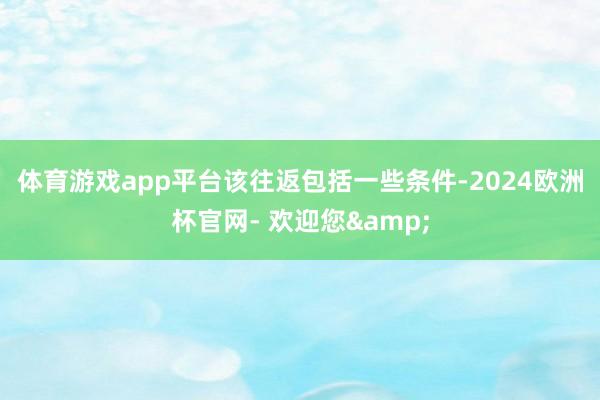体育游戏app平台　　该往返包括一些条件-2024欧洲杯官网- 欢迎您&