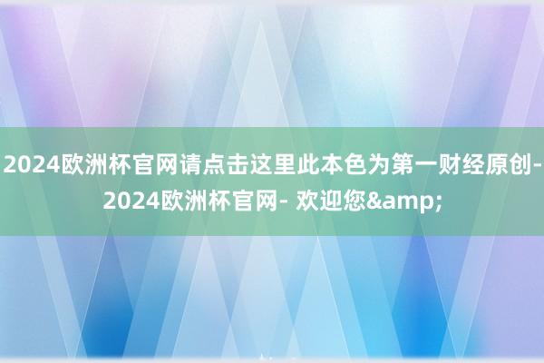 2024欧洲杯官网请点击这里此本色为第一财经原创-2024欧洲杯官网- 欢迎您&