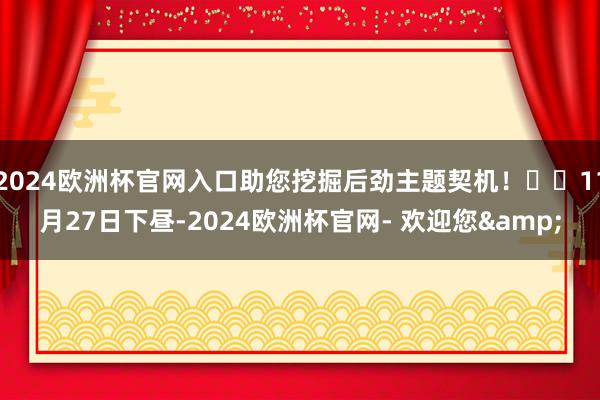 2024欧洲杯官网入口助您挖掘后劲主题契机！		11月27日下昼-2024欧洲杯官网- 欢迎您&