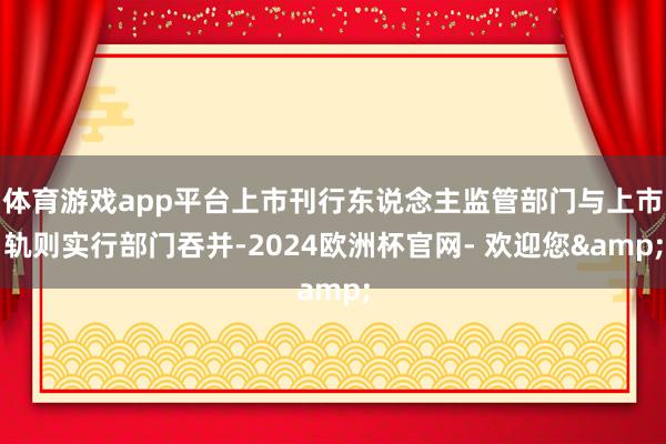 体育游戏app平台上市刊行东说念主监管部门与上市轨则实行部门吞并-2024欧洲杯官网- 欢迎您&