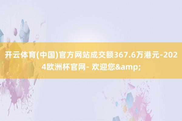 开云体育(中国)官方网站成交额367.6万港元-2024欧洲杯官网- 欢迎您&