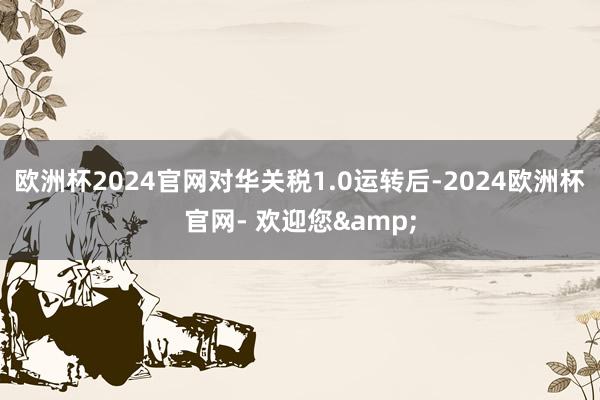 欧洲杯2024官网对华关税1.0运转后-2024欧洲杯官网- 欢迎您&
