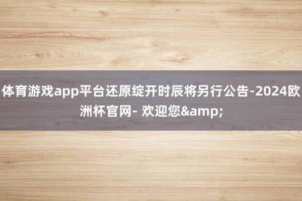 体育游戏app平台还原绽开时辰将另行公告-2024欧洲杯官网- 欢迎您&