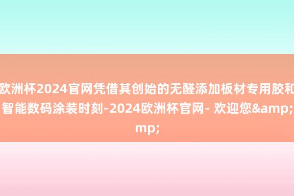 欧洲杯2024官网凭借其创始的无醛添加板材专用胶和智能数码涂装时刻-2024欧洲杯官网- 欢迎您&