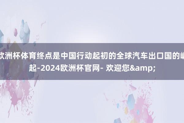 欧洲杯体育终点是中国行动起初的全球汽车出口国的崛起-2024欧洲杯官网- 欢迎您&