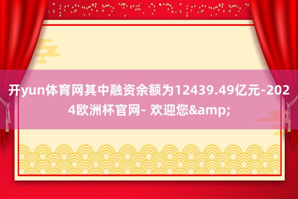 开yun体育网其中融资余额为12439.49亿元-2024欧洲杯官网- 欢迎您&