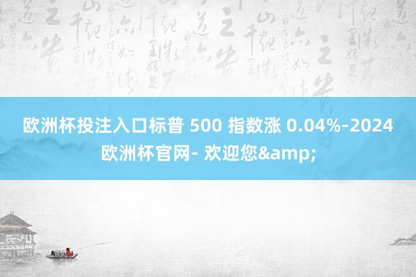 欧洲杯投注入口标普 500 指数涨 0.04%-2024欧洲杯官网- 欢迎您&
