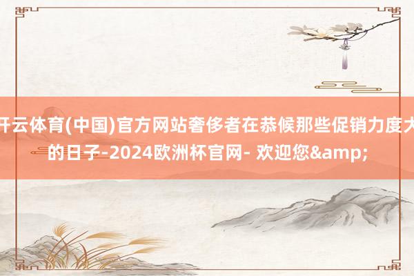 开云体育(中国)官方网站奢侈者在恭候那些促销力度大的日子-2024欧洲杯官网- 欢迎您&