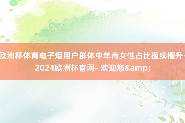 欧洲杯体育电子烟用户群体中年青女性占比握续擢升-2024欧洲杯官网- 欢迎您&