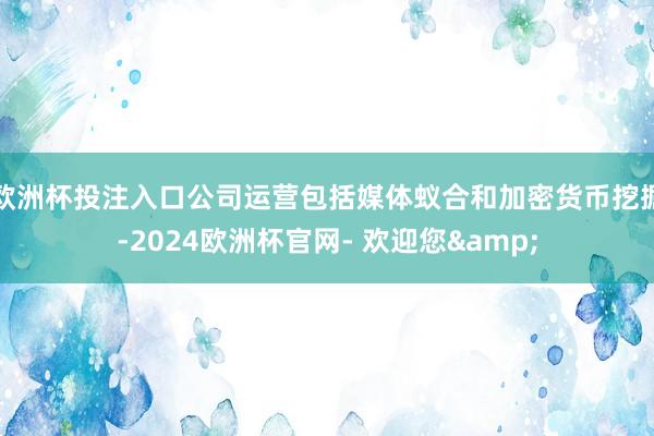 欧洲杯投注入口公司运营包括媒体蚁合和加密货币挖掘-2024欧洲杯官网- 欢迎您&