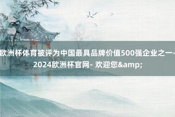 欧洲杯体育被评为中国最具品牌价值500强企业之一-2024欧洲杯官网- 欢迎您&