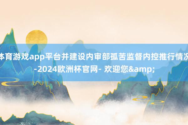 体育游戏app平台并建设内审部孤苦监督内控推行情况-2024欧洲杯官网- 欢迎您&