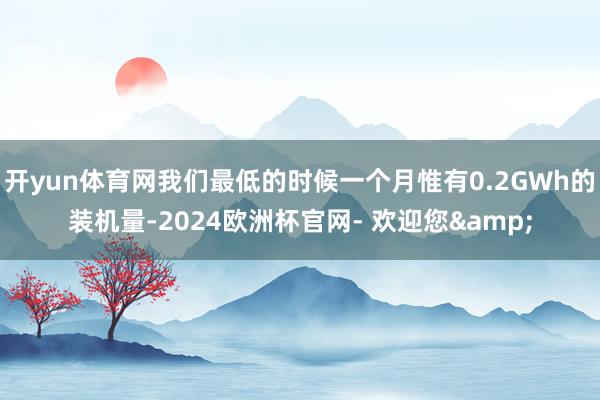 开yun体育网我们最低的时候一个月惟有0.2GWh的装机量-2024欧洲杯官网- 欢迎您&