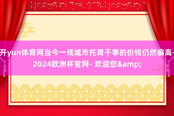 开yun体育网当今一线城市托育干事的价钱仍然偏高-2024欧洲杯官网- 欢迎您&