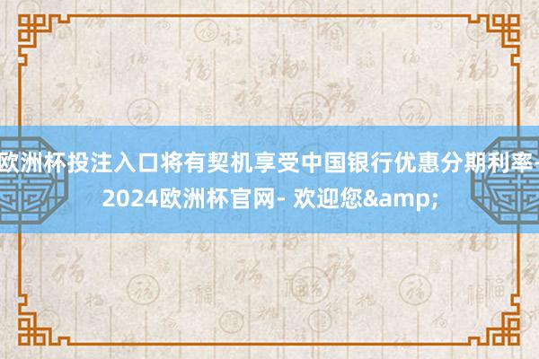 欧洲杯投注入口将有契机享受中国银行优惠分期利率-2024欧洲杯官网- 欢迎您&