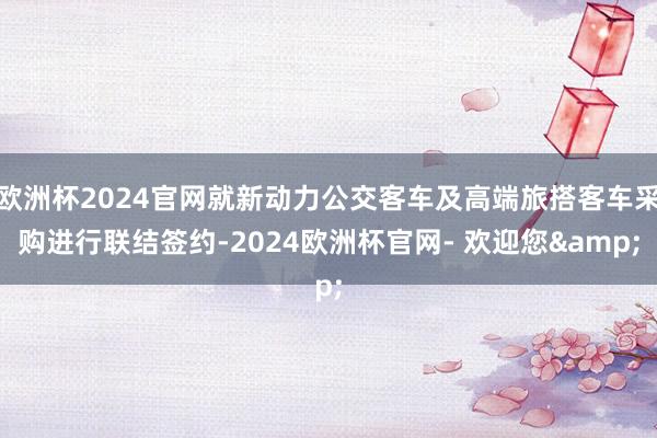 欧洲杯2024官网就新动力公交客车及高端旅搭客车采购进行联结签约-2024欧洲杯官网- 欢迎您&