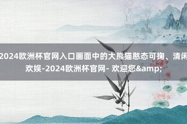 2024欧洲杯官网入口画面中的大熊猫憨态可掬、清闲欢娱-2024欧洲杯官网- 欢迎您&