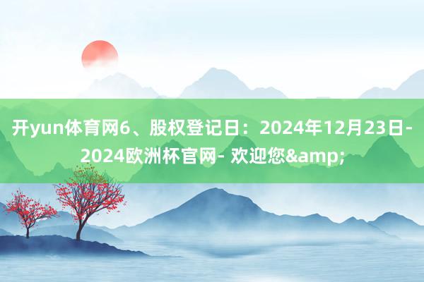 开yun体育网6、股权登记日：2024年12月23日-2024欧洲杯官网- 欢迎您&