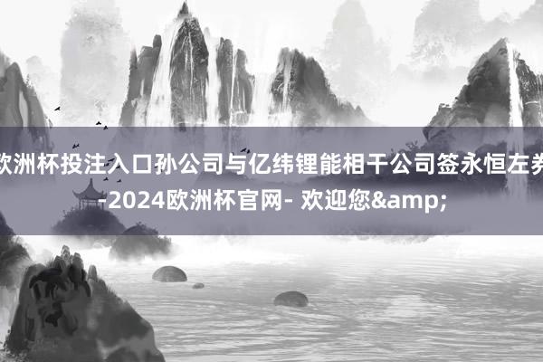 欧洲杯投注入口孙公司与亿纬锂能相干公司签永恒左券-2024欧洲杯官网- 欢迎您&
