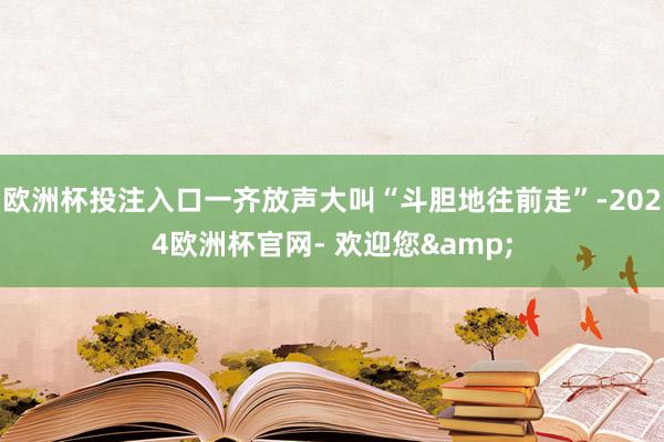 欧洲杯投注入口一齐放声大叫“斗胆地往前走”-2024欧洲杯官网- 欢迎您&