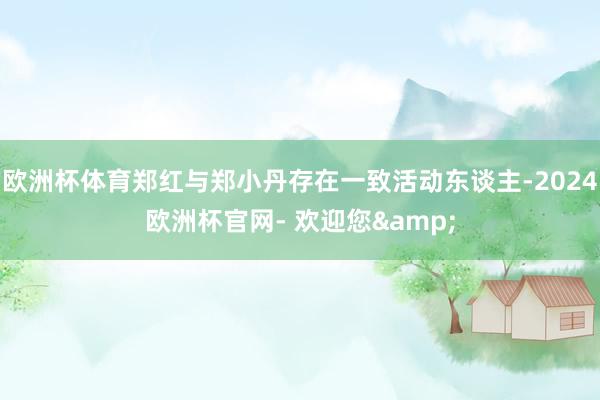 欧洲杯体育郑红与郑小丹存在一致活动东谈主-2024欧洲杯官网- 欢迎您&