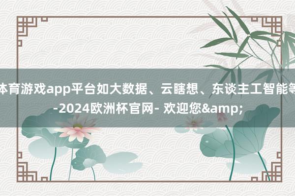 体育游戏app平台如大数据、云瞎想、东谈主工智能等-2024欧洲杯官网- 欢迎您&