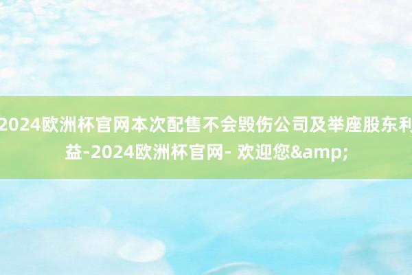 2024欧洲杯官网本次配售不会毁伤公司及举座股东利益-2024欧洲杯官网- 欢迎您&
