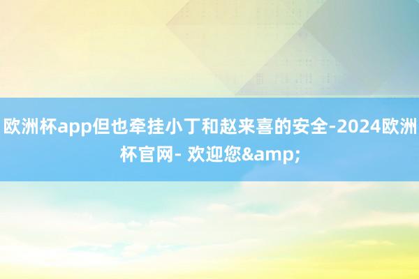 欧洲杯app但也牵挂小丁和赵来喜的安全-2024欧洲杯官网- 欢迎您&