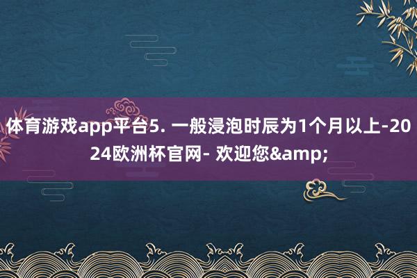 体育游戏app平台5. 一般浸泡时辰为1个月以上-2024欧洲杯官网- 欢迎您&