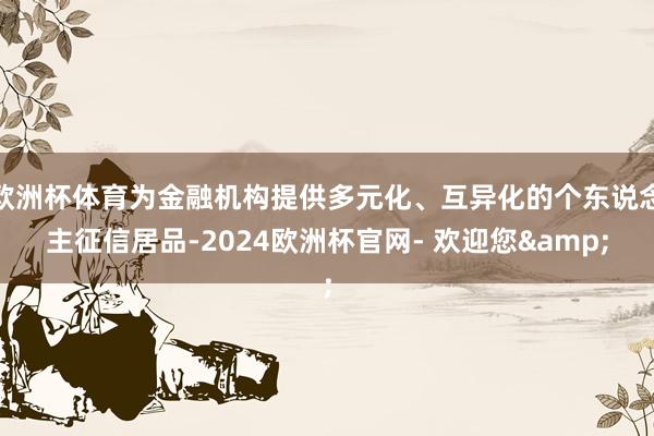 欧洲杯体育为金融机构提供多元化、互异化的个东说念主征信居品-2024欧洲杯官网- 欢迎您&