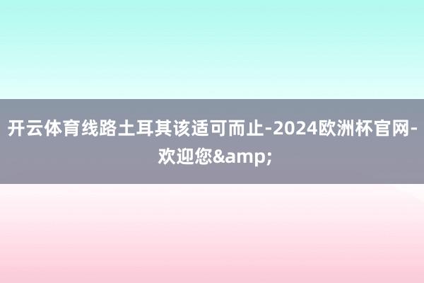 开云体育线路土耳其该适可而止-2024欧洲杯官网- 欢迎您&