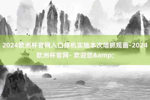 2024欧洲杯官网入口择机实施本次增抓规画-2024欧洲杯官网- 欢迎您&