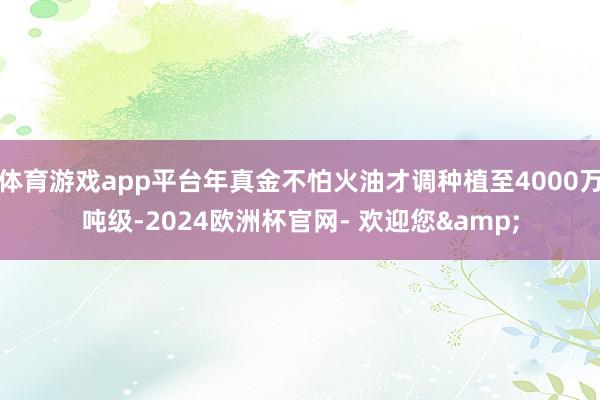 体育游戏app平台年真金不怕火油才调种植至4000万吨级-2024欧洲杯官网- 欢迎您&
