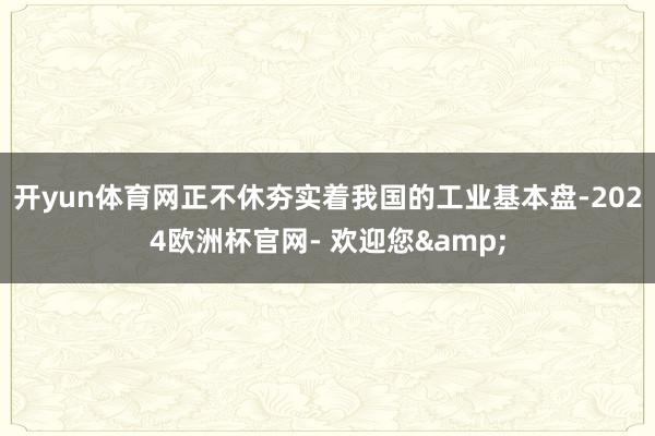 开yun体育网正不休夯实着我国的工业基本盘-2024欧洲杯官网- 欢迎您&