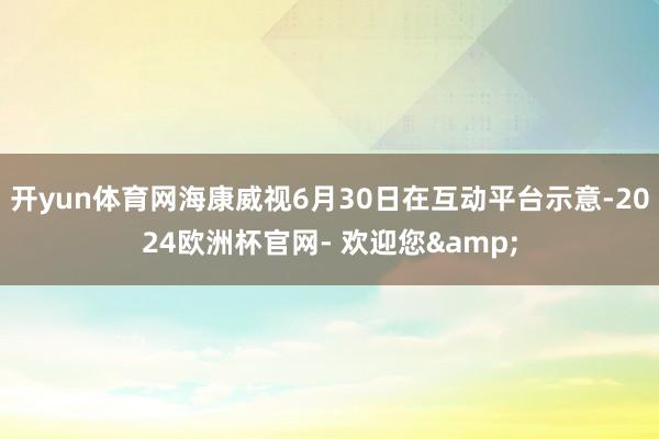 开yun体育网海康威视6月30日在互动平台示意-2024欧洲杯官网- 欢迎您&